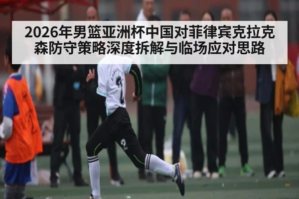 2026年男篮亚洲杯中国对菲律宾克拉克森防守策略深度拆解与临场应对思路