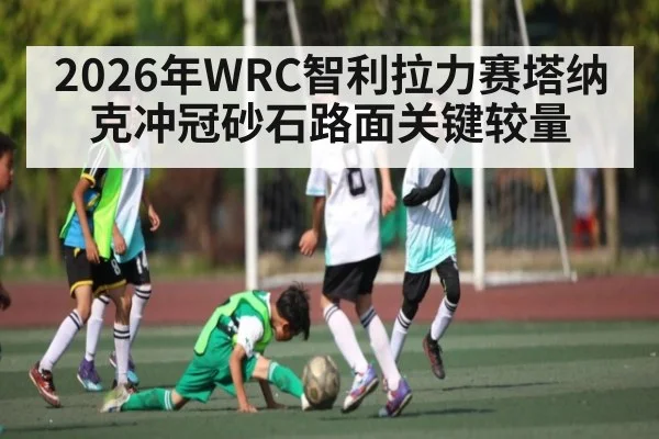 2026年WRC智利拉力赛塔纳克冲冠砂石路面关键较量